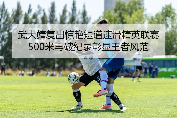 武大靖复出惊艳短道速滑精英联赛 500米再破纪录彰显王者风范